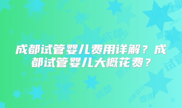 成都试管婴儿费用详解？成都试管婴儿大概花费？