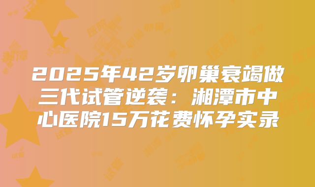 2025年42岁卵巢衰竭做三代试管逆袭:湘潭市中心医院15万花费怀孕实录
