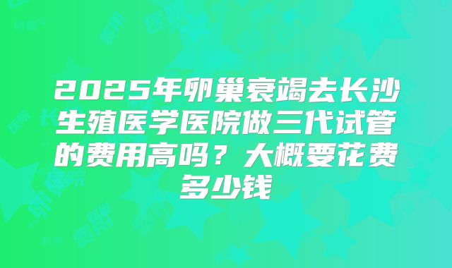 2025年卵巢衰竭去长沙生殖医学医院做三代试管的费用高吗?大概要花费多少钱