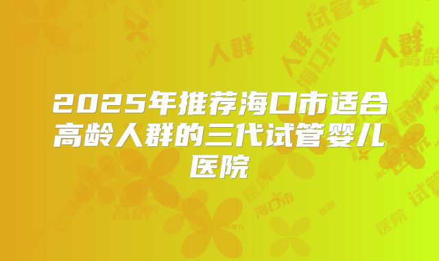 2025年推荐海口市适合高龄人群的三代试管婴儿医院