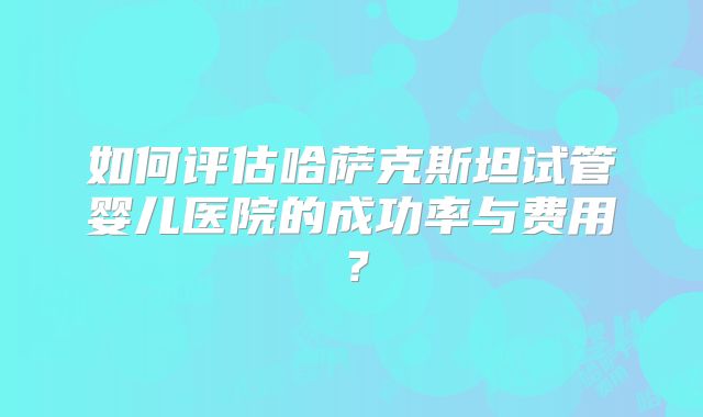 如何评估哈萨克斯坦试管婴儿医院的成功率与费用？
