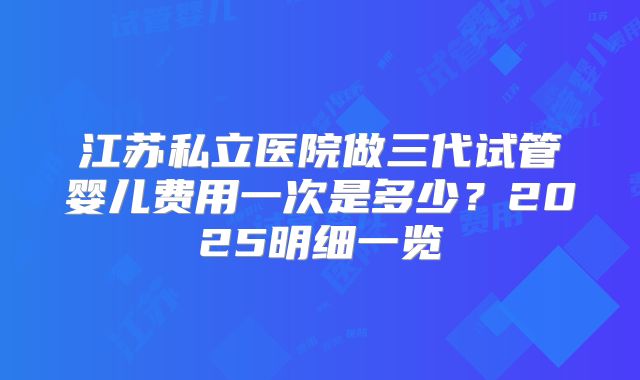 江苏私立医院做三代试管婴儿费用一次是多少?2025明细一览