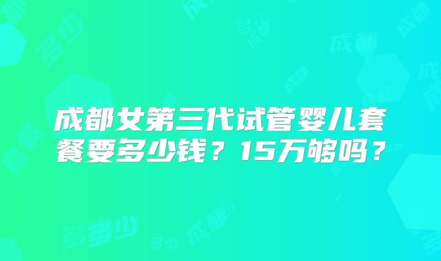 成都女第三代试管婴儿套餐要多少钱？15万够吗？