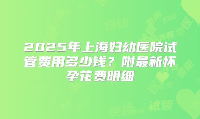 2025年上海妇幼医院试管费用多少钱？附最新怀孕花费明细