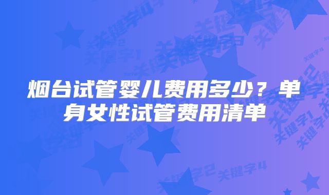 烟台试管婴儿费用多少?单身女性试管费用清单