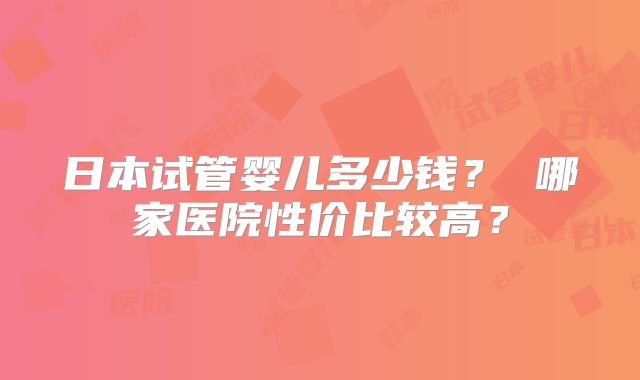 日本试管婴儿多少钱？ 哪家医院性价比较高？