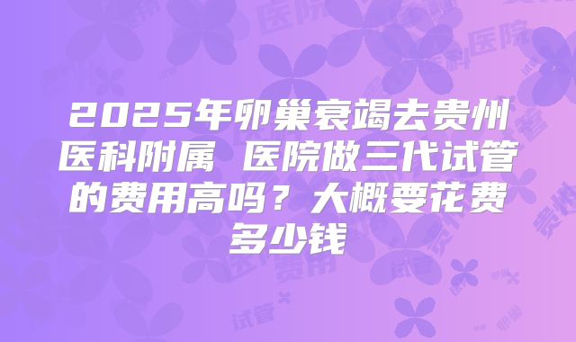 2025年卵巢衰竭去贵州医科附属 医院做三代试管的费用高吗？大概要花费多少钱