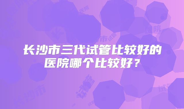 长沙市三代试管比较好的医院哪个比较好？