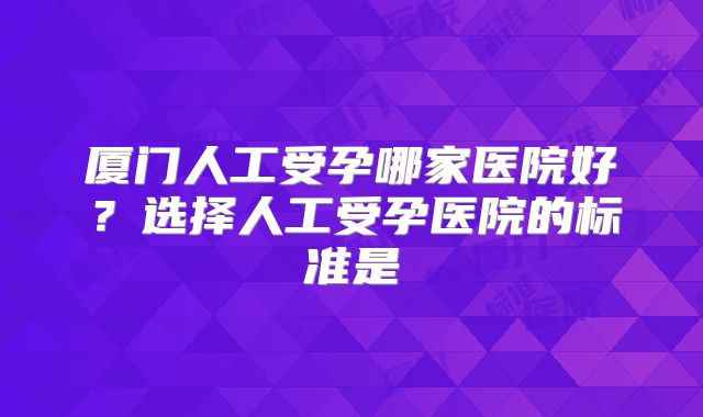 厦门人工受孕哪家医院好?选择人工受孕医院的标准是