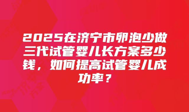 2025在济宁市卵泡少做三代试管婴儿长方案多少钱，如何提高试管婴儿成功率？