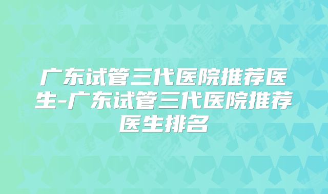 广东试管三代医院推荐医生-广东试管三代医院推荐医生排名