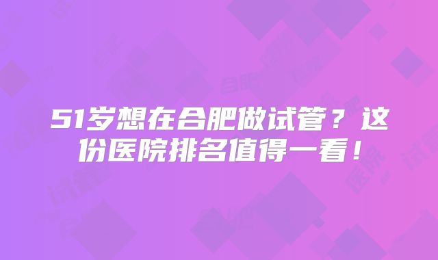 51岁想在合肥做试管？这份医院排名值得一看！