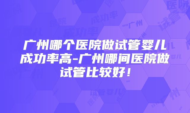 广州哪个医院做试管婴儿成功率高-广州哪间医院做试管比较好！