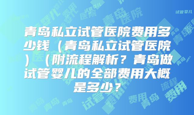 青岛私立试管医院费用多少钱（青岛私立试管医院）（附流程解析？青岛做试管婴儿的全部费用大概是多少？