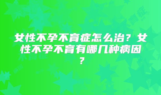 女性不孕不育症怎么治？女性不孕不育有哪几种病因？