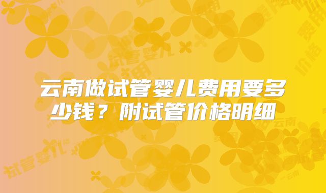 云南做试管婴儿费用要多少钱？附试管价格明细