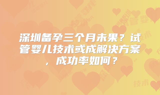 深圳备孕三个月未果？试管婴儿技术或成解决方案，成功率如何？