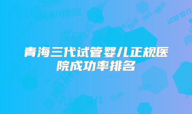 青海三代试管婴儿正规医院成功率排名