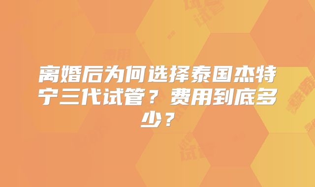 离婚后为何选择泰国杰特宁三代试管？费用到底多少？