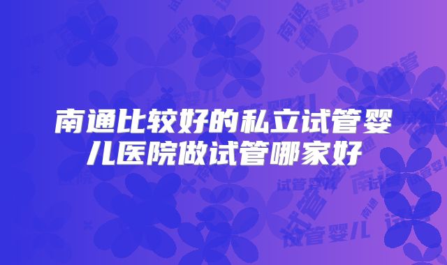 南通比较好的私立试管婴儿医院做试管哪家好