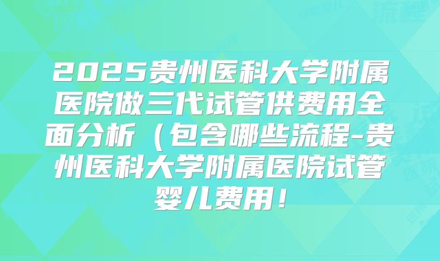 2025贵州医科大学附属医院做三代试管供费用全面分析(包含哪些流程-贵州医科大学附属医院试管婴儿费用!