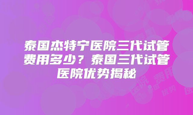 泰国杰特宁医院三代试管费用多少？泰国三代试管医院优势揭秘