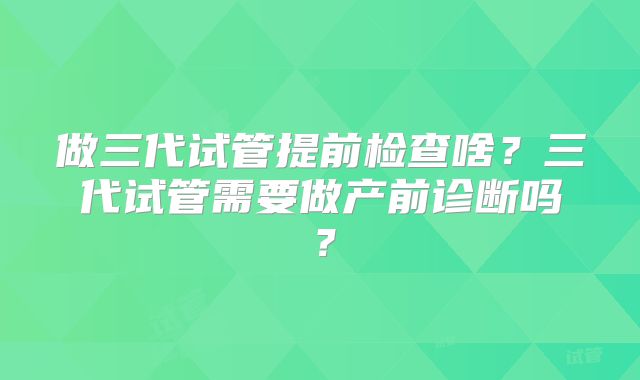 做三代试管提前检查啥?三代试管需要做产前诊断吗?
