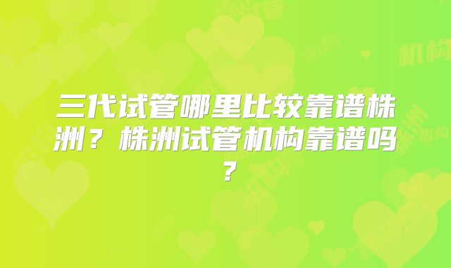 三代试管哪里比较靠谱株洲？株洲试管机构靠谱吗？