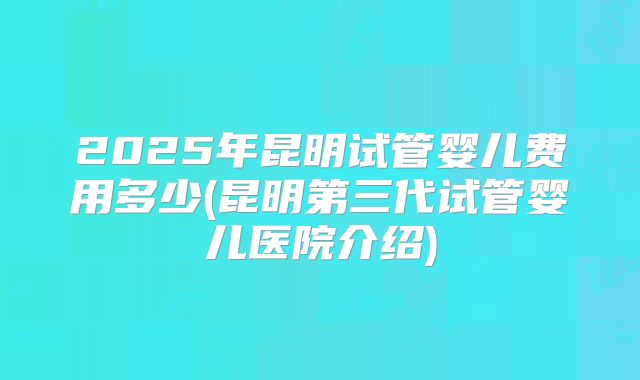 2025年昆明试管婴儿费用多少(昆明第三代试管婴儿医院介绍)