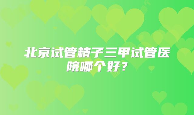 北京试管精子三甲试管医院哪个好？