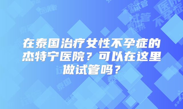 在泰国治疗女性不孕症的杰特宁医院？可以在这里做试管吗？