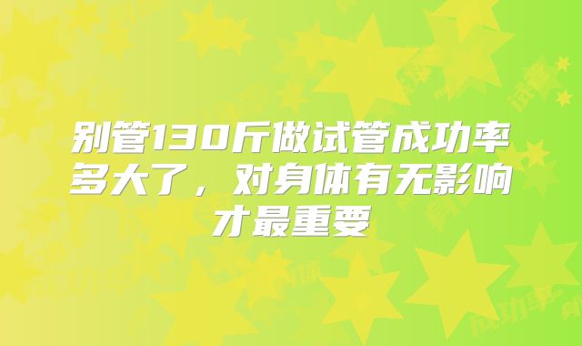 别管130斤做试管成功率多大了,对身体有无影响才最重要