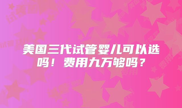 美国三代试管婴儿可以选吗！费用九万够吗？