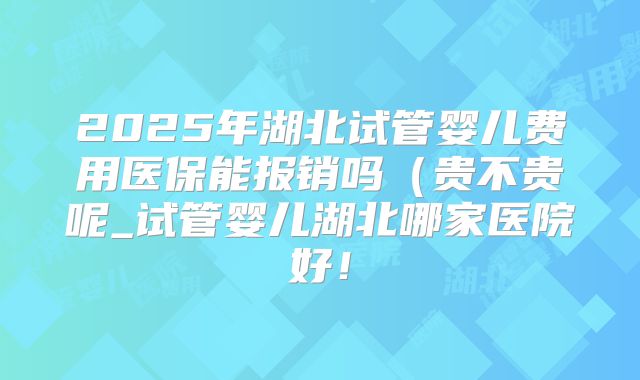 2025年湖北试管婴儿费用医保能报销吗（贵不贵呢_试管婴儿湖北哪家医院好！