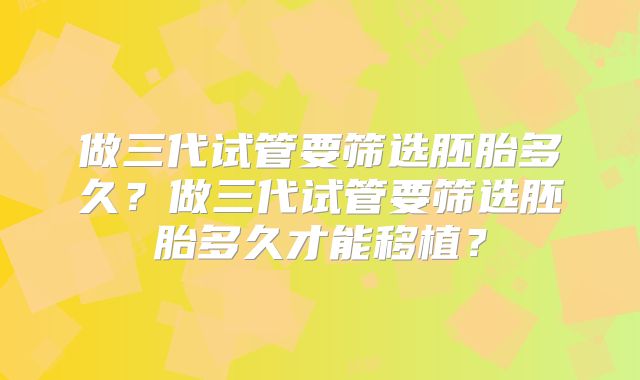 做三代试管要筛选胚胎多久?做三代试管要筛选胚胎多久才能移植?