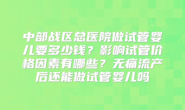 中部战区总医院做试管婴儿要多少钱?影响试管价格因素有哪些?无痛流产后还能做试管婴儿吗