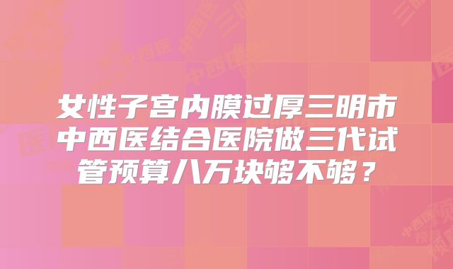 女性子宫内膜过厚三明市中西医结合医院做三代试管预算八万块够不够?