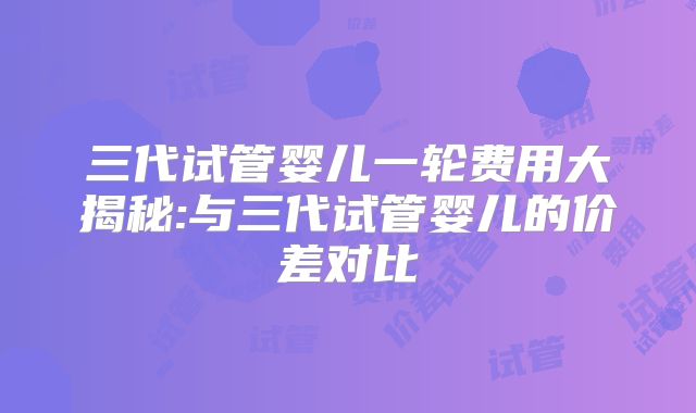 三代试管婴儿一轮费用大揭秘:与三代试管婴儿的价差对比
