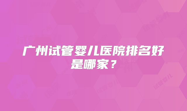 广州试管婴儿医院排名好是哪家？