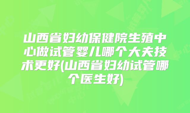 山西省妇幼保健院生殖中心做试管婴儿哪个大夫技术更好(山西省妇幼试管哪个医生好)