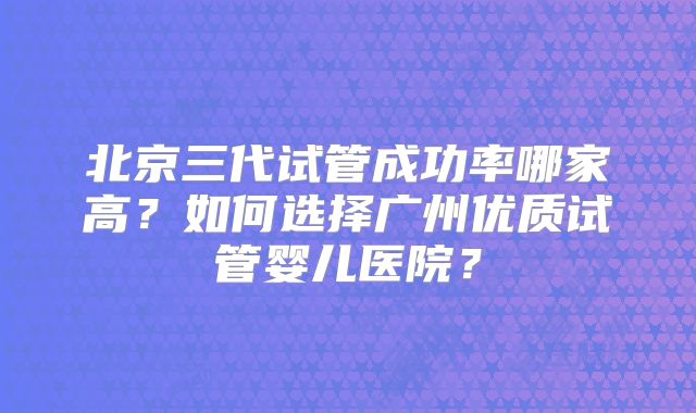 北京三代试管成功率哪家高？如何选择广州优质试管婴儿医院？