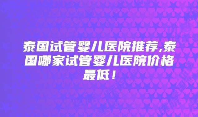 泰国试管婴儿医院推荐,泰国哪家试管婴儿医院价格最低！