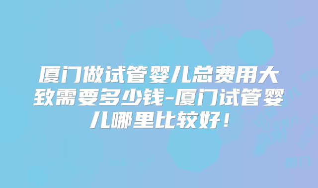 厦门做试管婴儿总费用大致需要多少钱-厦门试管婴儿哪里比较好!