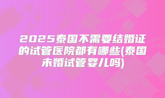 2025泰国不需要结婚证的试管医院都有哪些(泰国未婚试管婴儿吗)