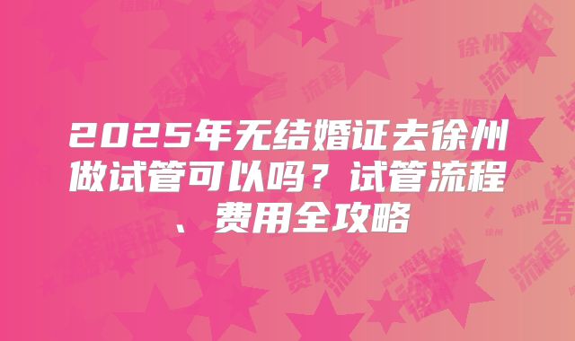 2025年无结婚证去徐州做试管可以吗?试管流程、费用全攻略