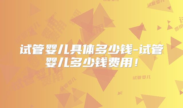 试管婴儿具体多少钱-试管婴儿多少钱费用!