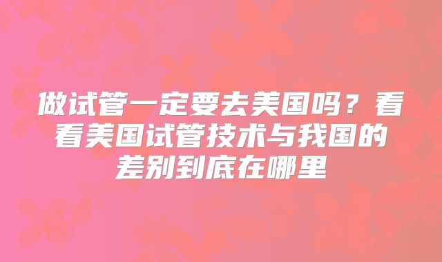 做试管一定要去美国吗？看看美国试管技术与我国的差别到底在哪里