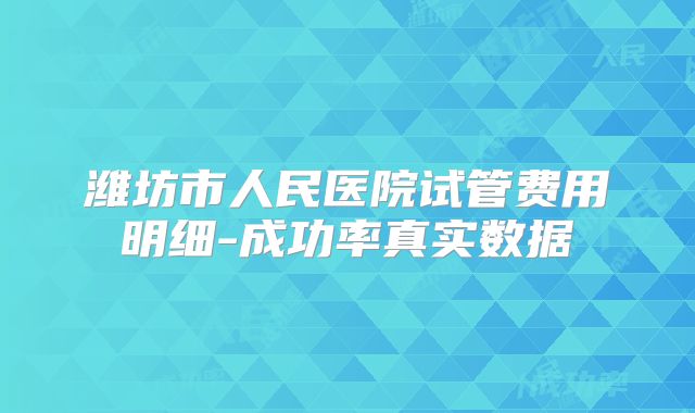 潍坊市人民医院试管费用明细-成功率真实数据