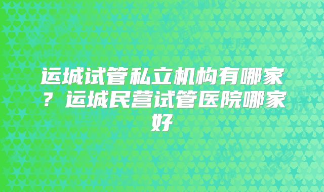 运城试管私立机构有哪家?运城民营试管医院哪家好