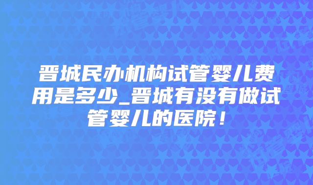 晋城民办机构试管婴儿费用是多少_晋城有没有做试管婴儿的医院!